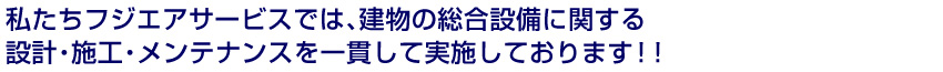 私たちフジエアサービスでは、建物の総合設備に関する設計・施工・メンテナンスを一貫して実施しております!!